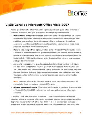 Visão Geral do Microsoft Office Visio 2007
   Mesmo que o Microsoft® Office Visio® 2007 seja novo para você, que o esteja avaliando ou
   fazendo a atualização, este guia do produto o auxilia nos seguintes aspectos:

   •   Demonstra os principais benefícios. Demonstra como o Microsoft Office, um sistema
       integrado de programas, servidores e serviços para trabalhadores da informação, pode
       ajudá-lo a resolver alguns dos problemas que a TI e os profissionais de negócios
       geralmente encontram quando tentam visualizar, analisar e comunicar de modo eficaz
       processos, sistemas e informações complexas.

   •   Destaca três perspectivas típicas. Destaca como o Microsoft Office Visio 2007 auxilia
       a resolver os problemas específicos que são encontrados, por exemplo, ao documentar e
       projetar a infraestrutura de rede de uma empresa, conformar-se aos requisitos legais da
       Sarbanes Oxley (SOX) ou identificar as fontes de desperdício e entraves no processo de
       produção de uma empresa.

   •   Apresenta recursos novos e aprimorados. Sucintamente apresenta a você alguns
       dos mais novos e importantes recursos que foram melhorados no Microsoft Office Visio
       2007, tais como a nova funcionalidade de Ligação de Dados e um novo tipo de diagrama
       chamado Diagrama Dinâmico. Os recursos discutidos neste guia estão integrados para
       visualizar, analisar e efetivamente comunicar os processos, sistemas e informações
       complexas.

       Nota: Para obter informações completas sobre os novos e aprimorados recursos, no
       menu Ajuda, clique em Ajuda do Microsoft Office Visio.

   •   Oferece recursos adicionais. Oferece informações sobre os requisitos de sistema para
       o Microsoft Office Visio 2007 e sites on-line onde você pode encontrar informações
       adicionais.

   O Microsoft Office Visio 2007 torna fácil para a TI e para os profissionais de negócios
   visualizar, analisar e comunicar informações complexas, sistemas e processos porque utiliza
   diagramas. Ao usar o Microsoft Office Visio 2007, você pode entender com facilidade o
   estado atual de seus sistemas e processos, analisá-los e rapidamente ter uma visão, bem




   www.microsoft.com/brasil/2007office/programs/visio/highlights.mspx                         1
 