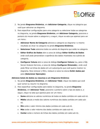2. Na janela Diagrama Dinâmico, em Adicionar Categoria, clique na categoria que
     você quer adicionar ao diagrama.
  3. Para especificar configurações para uma categoria ou selecionar todas as categorias
     no diagrama, na janela Diagrama Dinâmico, em Adicionar Categoria, posicione o
     ponteiro do mouse sobre a categoria e, a seguir, clique na seta que aparece para ver
     um menu:

     •   Adicionar Nome de Categoria adiciona a categoria ao diagrama—o mesmo
         resultado ao clicar na categoria na janela Diagrama Dinâmico.

     •   Selecionar Tudo seleciona todos os subnós do diagrama que estão na categoria.

     •   Editar Gráfico de Dados abre a caixa de diálogo Editar Gráfico de Dados
         onde você pode personalizar a aparência dos dados mostrados nos subnós da
         categoria.

     •   Configurar Coluna abre a caixa de diálogo Configurar Coluna (ou, para o SQL
         Server Analysis Services, a caixa de diálogo Configurar Dimensão), onde você
         pode filtrar as linhas de dados em um subconjunto que você queira mostrar no
         diagrama. Para remover o filtro, restaure a caixa na coluna Exibir dados por
         para (Selecionar Operação).

Adicione totais de dados ou resumos a um Diagrama Dinâmico
  1. Na janela Diagrama Dinâmico, em Adicionar Total, clique nos dados que você
     quer somar ou resumir no diagrama.
  2. Para especificar configurações para dados no diagrama, na janela Diagrama
     Dinâmico, em Adicionar Total, posicione o ponteiro sobre o tipo de dados e, a
     seguir, clique na seta que aparece para ver um menu:

     •   Soma adiciona os valores numéricos de todos os dados contidos em cada sub-nó.

     •   Média calcula a media dos valores numéricos dos dados contidos em cada sub-
         nó.

     •   Mín exibe o valor mínimo dos dados contidos em cada sub-nó.

     •   Máx exibe o valor máximo dos dados contidos em cada sub-nó.

     •   Contar exibe o número de linhas dos dados contidos em cada sub-nó.




www.microsoft.com/brasil/2007office/programs/visio/highlights.mspx                      28
 