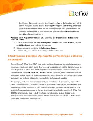 •   Configurar Coluna abre a caixa de diálogo Configurar Coluna (ou, para o SQL
             Server Analysis Services, a caixa de diálogo Configurar Dimensão), onde você
             pode filtrar as linhas de dados em um subconjunto que você queira mostrar no
             diagrama. Para remover o filtro, restaure a caixa na coluna Exibir dados por
             para (Selecionar Operação).

  Adicione a um Diagrama Dinâmico uma visualização diferente dos dados numa
  fonte de dados
     1. A partir do estêncil de Formas de Diagrama Dinâmico na janela Formas, arraste
         um Nó Dinâmico para a página de desenho.
     2. Siga os passos no assistente de Seleção de Dados.
     3. Adicione categorias e totais à visualização da fonte de dados.


Identifique as Questões, Acompanhe as Tendências e Sinalize
as Exceções
  Com o Microsoft Office Visio 2007, você pode rapidamente destacar as principais questões,
  tendências e exceções, assim como descrever o progresso de um projeto, transformando os
  seus diagramas do Office Visio 2007 em poderosas ferramentas de acompanhamento. O
  novo Painel de Tarefas Gráficos de Dados torna fácil a formatação condicional com formas
  intuitivas e de boa aparência, tais como bandeiras, barras de dados, ícones de aviso e sinais
  que podem ser exibidos e baseados nas condições definidas pelo usuário.

  Por exemplo, você pode mostrar dados variáveis como barras de progressão, representar
  dados que aumentam ou diminuem com setas e visualizar classificações como estrelas. Não
  é necessário que você mesmo formate qualquer um deles; você precisa apenas especificar
  as condições dos dados em que as formas de acompanhamento vão aparecer. O Office Visio
  2007 faz a formatação para você. O resultado é um diagrama único e de aparência
  profissional que comunica uma riqueza de informações atualizadas e torna os dados muito
  mais fáceis de entender e acompanhar.




  www.microsoft.com/brasil/2007office/programs/visio/highlights.mspx                        29
 