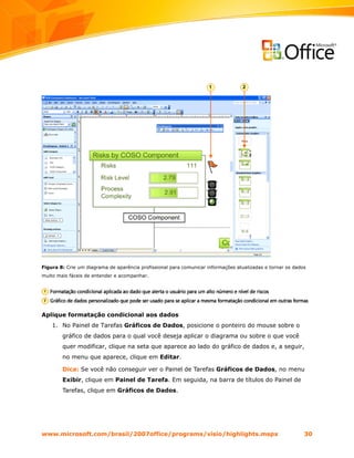 Figura 8: Crie um diagrama de aparência profissional para comunicar informações atualizadas e tornar os dados
muito mais fáceis de entender e acompanhar.




Aplique formatação condicional aos dados
    1. No Painel de Tarefas Gráficos de Dados, posicione o ponteiro do mouse sobre o
        gráfico de dados para o qual você deseja aplicar o diagrama ou sobre o que você
        quer modificar, clique na seta que aparece ao lado do gráfico de dados e, a seguir,
        no menu que aparece, clique em Editar.

        Dica: Se você não conseguir ver o Painel de Tarefas Gráficos de Dados, no menu
        Exibir, clique em Painel de Tarefa. Em seguida, na barra de títulos do Painel de
        Tarefas, clique em Gráficos de Dados.




www.microsoft.com/brasil/2007office/programs/visio/highlights.mspx                                          30
 
