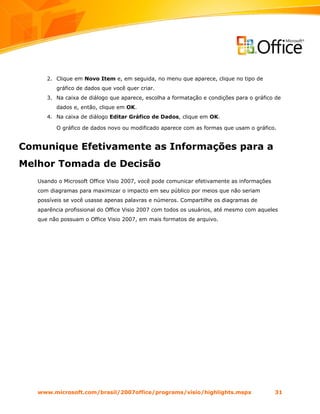 2. Clique em Novo Item e, em seguida, no menu que aparece, clique no tipo de
         gráfico de dados que você quer criar.
      3. Na caixa de diálogo que aparece, escolha a formatação e condições para o gráfico de
         dados e, então, clique em OK.
      4. Na caixa de diálogo Editar Gráfico de Dados, clique em OK.

         O gráfico de dados novo ou modificado aparece com as formas que usam o gráfico.


Comunique Efetivamente as Informações para a
Melhor Tomada de Decisão
   Usando o Microsoft Office Visio 2007, você pode comunicar efetivamente as informações
   com diagramas para maximizar o impacto em seu público por meios que não seriam
   possíveis se você usasse apenas palavras e números. Compartilhe os diagramas de
   aparência profissional do Office Visio 2007 com todos os usuários, até mesmo com aqueles
   que não possuam o Office Visio 2007, em mais formatos de arquivo.




   www.microsoft.com/brasil/2007office/programs/visio/highlights.mspx                      31
 