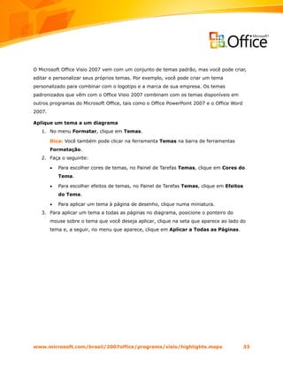 O Microsoft Office Visio 2007 vem com um conjunto de temas padrão, mas você pode criar,
editar e personalizar seus próprios temas. Por exemplo, você pode criar um tema
personalizado para combinar com o logotipo e a marca de sua empresa. Os temas
padronizados que vêm com o Office Visio 2007 combinam com os temas disponíveis em
outros programas do Microsoft Office, tais como o Office PowerPoint 2007 e o Office Word
2007.

Aplique um tema a um diagrama
   1. No menu Formatar, clique em Temas.

        Dica: Você também pode clicar na ferramenta Temas na barra de ferramentas
        Formatação.
   2. Faça o seguinte:

        •   Para escolher cores de temas, no Painel de Tarefas Temas, clique em Cores do
            Tema.

        •   Para escolher efeitos de temas, no Painel de Tarefas Temas, clique em Efeitos
            do Tema.

        •   Para aplicar um tema à página de desenho, clique numa miniatura.
   3. Para aplicar um tema a todas as páginas no diagrama, posicione o ponteiro do
        mouse sobre o tema que você deseja aplicar, clique na seta que aparece ao lado do
        tema e, a seguir, no menu que aparece, clique em Aplicar a Todas as Páginas.




www.microsoft.com/brasil/2007office/programs/visio/highlights.mspx                          33
 