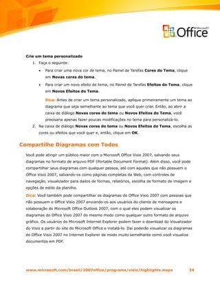 Crie um tema personalizado
     1. Faça o seguinte:

         •   Para criar uma nova cor de tema, no Painel de Tarefas Cores do Tema, clique
             em Novas cores do tema.

         •   Para criar um novo efeito de tema, no Painel de Tarefas Efeitos do Tema, clique
             em Novos Efeitos do Tema.

             Dica: Antes de criar um tema personalizado, aplique primeiramente um tema ao
             diagrama que seja semelhante ao tema que você quer criar. Então, ao abrir a
             caixa de diálogo Novas cores do tema ou Novos Efeitos do Tema, você
             precisaria apenas fazer poucas modificações no tema para personalizá-lo.
     2. Na caixa de diálogo Novas cores do tema ou Novos Efeitos do Tema, escolha as
         cores ou efeitos que você quer e, então, clique em OK.


Compartilhe Diagramas com Todos
  Você pode atingir um público maior com o Microsoft Office Visio 2007, salvando seus
  diagramas no formato de arquivo PDF (Portable Document Format). Além disso, você pode
  compartilhar seus diagramas com qualquer pessoa, até com aqueles que não possuem o
  Office Visio 2007, salvando-os como páginas completas da Web, com controles de
  navegação, visualizador para dados de formas, relatórios, escolha de formato de imagem e
  opções de estilo da planilha.

  Dica: Você também pode compartilhar os diagramas do Office Visio 2007 com pessoas que
  não possuem o Office Visio 2007 enviando-os aos usuários do cliente de mensagens e
  colaboração do Microsoft Office Outlook 2007, com o qual eles podem visualizar os
  diagramas do Office Visio 2007 do mesmo modo como qualquer outro formato de arquivo
  gráfico. Os usuários do Microsoft Internet Explorer podem fazer o download do Visualizador
  do Visio a partir do site do Microsoft Office e instalá-lo. Daí poderão visualizar os diagramas
  do Office Visio 2007 no Internet Explorer de modo muito semelhante como você visualiza
  documentos em PDF.




  www.microsoft.com/brasil/2007office/programs/visio/highlights.mspx                           34
 