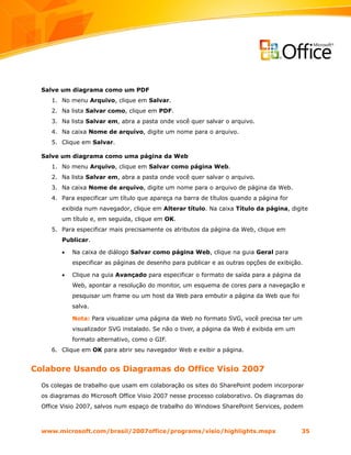 Salve um diagrama como um PDF
     1. No menu Arquivo, clique em Salvar.
     2. Na lista Salvar como, clique em PDF.
     3. Na lista Salvar em, abra a pasta onde você quer salvar o arquivo.
     4. Na caixa Nome de arquivo, digite um nome para o arquivo.
     5. Clique em Salvar.

  Salve um diagrama como uma página da Web
     1. No menu Arquivo, clique em Salvar como página Web.
     2. Na lista Salvar em, abra a pasta onde você quer salvar o arquivo.
     3. Na caixa Nome de arquivo, digite um nome para o arquivo de página da Web.
     4. Para especificar um título que apareça na barra de títulos quando a página for
        exibida num navegador, clique em Alterar título. Na caixa Título da página, digite
        um título e, em seguida, clique em OK.
     5. Para especificar mais precisamente os atributos da página da Web, clique em
        Publicar.

        •   Na caixa de diálogo Salvar como página Web, clique na guia Geral para
            especificar as páginas de desenho para publicar e as outras opções de exibição.

        •   Clique na guia Avançado para especificar o formato de saída para a página da
            Web, apontar a resolução do monitor, um esquema de cores para a navegação e
            pesquisar um frame ou um host da Web para embutir a página da Web que foi
            salva.

            Nota: Para visualizar uma página da Web no formato SVG, você precisa ter um
            visualizador SVG instalado. Se não o tiver, a página da Web é exibida em um
            formato alternativo, como o GIF.
     6. Clique em OK para abrir seu navegador Web e exibir a página.


Colabore Usando os Diagramas do Office Visio 2007
  Os colegas de trabalho que usam em colaboração os sites do SharePoint podem incorporar
  os diagramas do Microsoft Office Visio 2007 nesse processo colaborativo. Os diagramas do
  Office Visio 2007, salvos num espaço de trabalho do Windows SharePoint Services, podem



  www.microsoft.com/brasil/2007office/programs/visio/highlights.mspx                       35
 