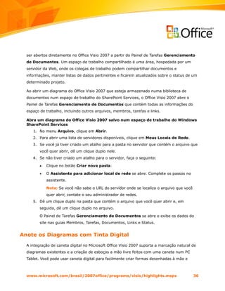 ser abertos diretamente no Office Visio 2007 a partir do Painel de Tarefas Gerenciamento
  de Documentos. Um espaço de trabalho compartilhado é uma área, hospedada por um
  servidor da Web, onde os colegas de trabalho podem compartilhar documentos e
  informações, manter listas de dados pertinentes e ficarem atualizados sobre o status de um
  determinado projeto.

  Ao abrir um diagrama do Office Visio 2007 que esteja armazenado numa biblioteca de
  documentos num espaço de trabalho do SharePoint Services, o Office Visio 2007 abre o
  Painel de Tarefas Gerenciamento de Documentos que contém todas as informações do
  espaço de trabalho, incluindo outros arquivos, membros, tarefas e links.

  Abra um diagrama do Office Visio 2007 salvo num espaço de trabalho do Windows
  SharePoint Services
     1. No menu Arquivo, clique em Abrir.
     2. Para abrir uma lista de servidores disponíveis, clique em Meus Locais de Rede.
     3. Se você já tiver criado um atalho para a pasta no servidor que contém o arquivo que
         você quer abrir, dê um clique duplo nele.
     4. Se não tiver criado um atalho para o servidor, faça o seguinte:

         •   Clique no botão Criar nova pasta.

         •   O Assistente para adicionar local de rede se abre. Complete os passos no
             assistente.

             Nota: Se você não sabe o URL do servidor onde se localiza o arquivo que você
             quer abrir, contate o seu administrador de redes.
     5. Dê um clique duplo na pasta que contém o arquivo que você quer abrir e, em
         seguida, dê um clique duplo no arquivo.

         O Painel de Tarefas Gerenciamento de Documentos se abre e exibe os dados do
         site nas guias Membros, Tarefas, Documentos, Links e Status.


Anote os Diagramas com Tinta Digital
  A integração de caneta digital no Microsoft Office Visio 2007 suporta a marcação natural de
  diagramas existentes e a criação de esboços a mão livre feitos com uma caneta num PC
  Tablet. Você pode usar caneta digital para facilmente criar formas desenhadas à mão e



  www.microsoft.com/brasil/2007office/programs/visio/highlights.mspx                        36
 