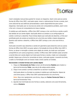 inserir anotações manuscritas quando for revisar um diagrama. Assim como para as outras
formas do Office Visio 2007, você pode copiar, mover e redimensionar formas a caneta, bem
como adicioná-las aos estênceis personalizados e assim disponibilizá-las para outros
diagramas. Você pode usar os recursos da caneta com computadores portáteis, assim como
o faz com o mouse em computadores de mesa e laptops.

À medida que você desenha, o Office Visio 2007 começa a criar uma forma a caneta a partir
das batidas da sua caneta digital. Você pode alterar as canetas ou as configurações da
caneta e continuar a desenhar. Pouco tempo depois que você pára de desenhar, a linha azul
pontilhada perto da caneta se transforma em uma linha azul sólida e depois desaparece.
Quando você retoma o desenho, o Office Visio 2007 começa a criar uma nova forma a
caneta.

Você pode converter seus desenhos a caneta em geometria (para deixá-los como as outras
formas do Office Visio 2007) se quiser aplicar a formatação de linha do Office Visio 2007 à
forma, ou deixar a marcação a caneta como objeto de caneta, de modo que você possa
compartilhá-lo com outros programas a caneta. O Office Visio 2007 também pode converter
a escrita feita com caneta digital num texto para formas a caneta, criada num computador
portátil. Depois que a forma for convertida em texto, você pode ajustar o tamanho da fonte,
o estilo e a formatação como se tivesse criado o texto usando um teclado.

Escrevendo e criando formas com caneta digital
   1. Clique em Ferramenta de Tinta na barra de ferramentas Padrão para mostrar a
       barra de ferramentas Tinta, caso ela já não esteja sendo exibida.
   2. Clique numa caneta e comece a desenhar ou escrever na página.

       Você pode alterar ou formatar as canetas à medida que você desenha. Depois de
       uma breve pausa, o Office Visio 2007 automaticamente cria uma forma.

       Nota: Para criar rapidamente uma forma, clique em Fechar Forma de Tinta na
       barra de ferramentas Tinta.
   3. Quando tiver terminado de criar formas a caneta, selecione uma outra ferramenta,
       como a Ponteiro.




www.microsoft.com/brasil/2007office/programs/visio/highlights.mspx                        37
 
