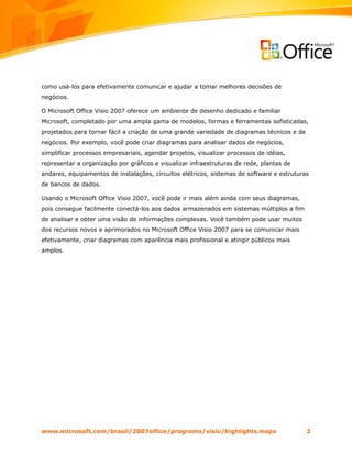 como usá-los para efetivamente comunicar e ajudar a tomar melhores decisões de
negócios.

O Microsoft Office Visio 2007 oferece um ambiente de desenho dedicado e familiar
Microsoft, completado por uma ampla gama de modelos, formas e ferramentas sofisticadas,
projetados para tornar fácil a criação de uma grande variedade de diagramas técnicos e de
negócios. Por exemplo, você pode criar diagramas para analisar dados de negócios,
simplificar processos empresariais, agendar projetos, visualizar processos de idéias,
representar a organização por gráficos e visualizar infraestruturas de rede, plantas de
andares, equipamentos de instalações, circuitos elétricos, sistemas de software e estruturas
de bancos de dados.

Usando o Microsoft Office Visio 2007, você pode ir mais além ainda com seus diagramas,
pois consegue facilmente conectá-los aos dados armazenados em sistemas múltiplos a fim
de analisar e obter uma visão de informações complexas. Você também pode usar muitos
dos recursos novos e aprimorados no Microsoft Office Visio 2007 para se comunicar mais
efetivamente, criar diagramas com aparência mais profissional e atingir públicos mais
amplos.




www.microsoft.com/brasil/2007office/programs/visio/highlights.mspx                          2
 