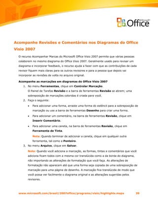 Acompanhe Revisões e Comentários nos Diagramas do Office
Visio 2007
  O recurso Acompanhar Marcas do Microsoft Office Visio 2007 permite que várias pessoas
  colaborem no mesmo diagrama do Office Visio 2007. Geralmente usado para revisar um
  diagrama e incorporar feedback, o recurso ajuda a fazer com que as contribuições de cada
  revisor fiquem mais claras para os outros revisores e para a pessoa que depois vai
  incorporar as revisões de volta no arquivo original.

  Acompanhe as marcações em diagramas do Office Visio 2007
     1. No menu Ferramentas, clique em Controlar Marcação.
         O Painel de Tarefas Revisão e a barra de ferramentas Revisão se abrem; uma
         sobreposição de marcações coloridas é criada para você.
     2. Faça o seguinte:

         •   Para adicionar uma forma, arraste uma forma do estêncil para a sobreposição de
             marcação ou use a barra de ferramentas Desenho para criar uma forma.

         •   Para adicionar um comentário, na barra de ferramentas Revisão, clique em
             Inserir Comentário.

         •   Para adicionar uma caneta, na barra de ferramentas Revisão, clique em
             Ferramenta de Tinta.

             Nota: Quando terminar de adicionar a caneta, clique em qualquer outra
             ferramenta, tal como a Ponteiro.
     3. No menu Arquivo, clique em Salvar.

         Nota: Quando você adiciona a marcação, as formas, tintas e comentários que você
         adiciona ficam todos com a mesma cor translúcida como a da borda do diagrama,
         não importando as alterações de formatação que você faça. As alterações de
         formatação não aparecem até que uma forma seja copiada de uma sobreposição de
         marcação para uma página de desenho. A marcação fica translúcida de modo que
         você possa ver facilmente o diagrama original e as alterações sugeridas pelos
         revisores.




  www.microsoft.com/brasil/2007office/programs/visio/highlights.mspx                      39
 