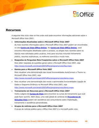 Recursos
   A seguinte lista inclui sites on-line onde você pode encontrar informações adicionais sobre o
   Microsoft Office Visio 2007:

   •   Informações Atualizadas sobre o Microsoft Office Visio 2007
       As mais recentes informações sobre o Microsoft Office Visio 2007 podem ser encontradas
       no site Centro do Visio Office Online. No Centro do Visio Office Online, você
       encontra informações detalhadas sobre o produto, os artigos mais recentes sobre os
       tópicos mais solicitados pelos usuários, links para recursos incluindo treinamento
       prático, resumos explicativos, os melhores exercícios e muito mais.

   •   Respostas às Perguntas Mais Freqüentes sobre o Microsoft Office Visio 2007
       Para obter respostas às questões gerais sobre o Microsoft Office Visio 2007, veja
       http://www.microsoft.com/brasil/2007office/programs/visio/faq.mspx.

   •   Demos para o Microsoft Office Visio 2007
       Para visualizar uma demonstração das novas funcionalidades AutoConnect e Theme no
       Microsoft Office Visio 2007, veja
       http://www.microsoft.com/brasil/2007office/programs/visio/demo.mspx.

   •   Para visualizar uma demonstração das novas e aprimoradas funcionalidades Ligação de
       Dados e Diagrama Dinâmico no Microsoft Office Visio 2007, veja
       http://www.microsoft.com/brasil/2007office/programs/visio/demo.mspx.

   •   Treinamento em Recursos para o Microsoft Office Visio 2007
       Visite a página de Cursos do Visio para encontrar os cursos de treinamento que você
       pode fazer sozinho. Além disso, uma rede global de centenas de Provedores de
       Soluções Visio podem dar assistência aos consumidores sobre implantação,
       treinamento e assistência personalizada.

   •   Grupos de notícias para o Microsoft Office Visio 2007
       O grupo de notícias público para o Office Visio 2007 é o microsoft.public.visio.




   www.microsoft.com/brasil/2007office/programs/visio/highlights.mspx                        40
 