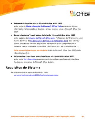 •   Recursos de Suporte para o Microsoft Office Visio 2007
       Visite o site de Ajuda e Suporte do Microsoft Office Visio para ver as últimas
       informações na localização de defeitos e artigos técnicos sobre o Microsoft Office Visio
       2007.

   •   Desenvolvedores Terceirizados da Solução Microsoft Office Visio 2007
       Visite a página de Soluções do Microsoft Office Visio. Profissionais de TI também podem
       fazer o download do Kit de Recursos do Visio para Profissionais de TI. Este kit inclui
       ótimos produtos de software de parceiros da Microsoft e que complementam as
       remessas de funcionalidades do Microsoft Office Visio 2007 aos profissionais de TI.

       Nota aos participantes da versão Beta: O kit do Microsoft Office Visio 2007 ainda
       não está disponível.

   •   Informações Específicas sobre Tarefas do Microsoft Office Visio 2007
       Visite o site Work Essentials para encontrar informações específicas sobre tarefas e
       funções dos programas do Microsoft Office System.


Requisitos do Sistema
   Para os requisitos de sistema completos, visite
       www.microsoft.com/brasil/2007office/beta/sysreq.mspx.




   www.microsoft.com/brasil/2007office/programs/visio/highlights.mspx                             41
 