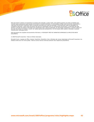 Este documento é anterior ao lançamento do produto para produção, e assim sendo, não podemos garantir que todos os detalhes aqui
incluídos sejam exatamente iguais àqueles encontrados no produto distribuído. As informações contidas neste documento representam a
visão atual da Microsoft Corporation sobre os assuntos discutidos até a data de publicação. A Microsoft deve reagir às alterações nas
condições do Mercado, e assim este documento não deve ser interpretado como um compromisso da Microsoft, e a Microsoft não pode
garantir a precisão de qualquer informação aqui apresentada após a data de publicação. As informações representam o produto à época em
que este documento foi impresso e devem ser usadas apenas para planejamento. As informações estão sujeitas à alteração a qualquer
momento sem notificação prévia.

Este documento tem propósito exclusivamente informativo. A MICROSOFT NÃO FAZ GARANTIAS EXPRESSAS OU IMPLÍCITAS NESTE
DOCUMENTO.


© 2006 Microsoft Corporation. Todos os direitos reservados.

Microsoft, Excel, o logotipo do Office, Outlook, PowerPoint, SharePoint, Visio e Windows são marcas registradas da Microsoft Corporation nos
Estados Unidos e/ou em outros países. Todos as outras marcas comerciais possuem seus respectivos proprietários.




www.microsoft.com/brasil/2007office/programs/visio/highlights.mspx                                                                       42
 