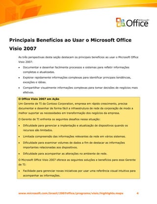 Principais Benefícios ao Usar o Microsoft Office
Visio 2007
   As três perspectivas desta seção destacam os principais benefícios ao usar o Microsoft Office
   Visio 2007:

   •   Documentar e desenhar facilmente processos e sistemas para refletir informações
       completas e atualizadas.

   •   Explorar rapidamente informações complexas para identificar principais tendências,
       exceções e idéias.

   •   Compartilhar visualmente informações complexas para tomar decisões de negócios mais
       efetivas.

   O Office Visio 2007 em Ação
   Um Gerente de TI da Contoso Corporation, empresa em rápido crescimento, precisa
   documentar e desenhar de forma fácil a infraestrutura de rede da corporação de modo a
   melhor suportar as necessidades em transformação dos negócios da empresa.

   O Gerente de TI enfrenta os seguintes desafios nessa situação:

   •   Dificuldade para gerenciar a implantação e atualização de dispositivos quando os
       recursos são limitados.

   •   Limitada compreensão das informações relevantes da rede em vários sistemas.

   •   Dificuldade para examinar volumes de dados a fim de destacar as informações
       importantes relacionadas aos dispositivos.

   •   Dificuldade para acompanhar as alterações no ambiente de rede.

   O Microsoft Office Visio 2007 oferece as seguintes soluções e benefícios para esse Gerente
   de TI:

   •   Facilidade para gerenciar novas iniciativas por usar uma referência visual intuitiva para
       acompanhar as informações.




   www.microsoft.com/brasil/2007office/programs/visio/highlights.mspx                              4
 