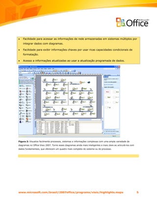 •   Facilidade para acessar as informações de rede armazenadas em sistemas múltiplos por
    integrar dados com diagramas.

•   Facilidade para exibir informações chaves por usar ricas capacidades condicionais de
    formatação.

•   Acesso a informações atualizadas ao usar a atualização programada de dados.




Figura 2: Visualize facilmente processos, sistemas e informações complexas com uma ampla variedade de
diagramas no Office Visio 2007. Torne esses diagramas ainda mais inteligentes e mais úteis ao articulá-los com
dados fundamentais, que oferecem um quadro mais completo do sistema ou do processo.




www.microsoft.com/brasil/2007office/programs/visio/highlights.mspx                                               5
 