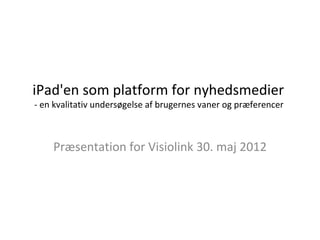 iPad'en som platform for nyhedsmedier
- en kvalitativ undersøgelse af brugernes vaner og præferencer



    Præsentation for Visiolink 30. maj 2012
 
