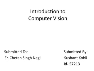 Introduction to
Computer Vision
Submitted To: Submitted By:
Er. Chetan Singh Negi Sushant Kohli
Id- 57213
 