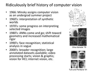 Ridiculously brief history of computer vision
• 1966: Minsky assigns computer vision
as an undergrad summer project
• 1960’s: interpretation of synthetic
worlds
• 1970’s: some progress on interpreting
selected images
• 1980’s: ANNs come and go; shift toward
geometry and increased mathematical
rigor
• 1990’s: face recognition; statistical
analysis in vogue
• 2000’s: broader recognition; large
annotated datasets available; video
processing starts; vision & graphis;
vision for HCI; internet vision, etc.
Guzman ‘68
Ohta Kanade ‘78
Turk and Pentland ‘91
 
