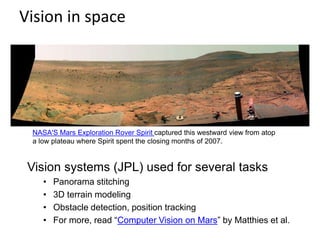 Vision in space
Vision systems (JPL) used for several tasks
• Panorama stitching
• 3D terrain modeling
• Obstacle detection, position tracking
• For more, read “Computer Vision on Mars” by Matthies et al.
NASA'S Mars Exploration Rover Spirit captured this westward view from atop
a low plateau where Spirit spent the closing months of 2007.
 