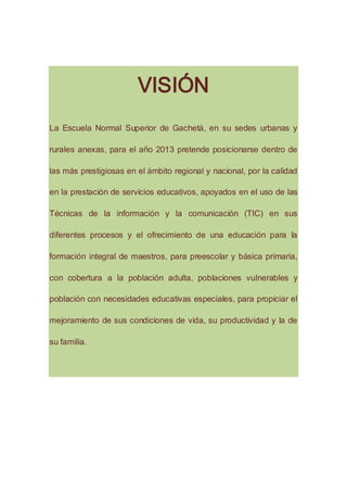 VISIÓN
La Escuela Normal Superior de Gachetá, en su sedes urbanas y
rurales anexas, para el año 2013 pretende posicionarse dentro de
las más prestigiosas en el ámbito regional y nacional, por la calidad
en la prestación de servicios educativos, apoyados en el uso de las
Técnicas de la información y la comunicación (TIC) en sus
diferentes procesos y el ofrecimiento de una educación para la
formación integral de maestros, para preescolar y básica primaria,
con cobertura a la población adulta, poblaciones vulnerables y
población con necesidades educativas especiales, para propiciar el
mejoramiento de sus condiciones de vida, su productividad y la de
su familia.
