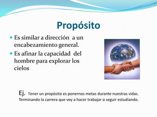 PropósitoEs similar a dirección  a un encabezamiento general.Es afinar la capacidad  del hombre para explorar los cielosEj. Tener un propósito es ponernos metas durante nuestras vidas.Terminando la carrera que voy a hacer trabajar o seguir estudiando.