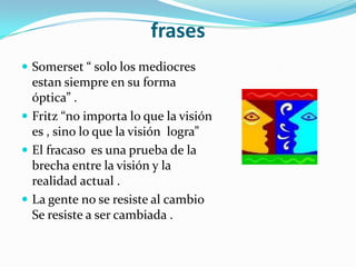 frasesSomerset “ solo los mediocres estan siempre en su forma óptica” .Fritz “no importa lo que la visión es , sino lo que la visión  logra”El fracaso  es una prueba de la brecha entre la visión y la realidad actual .La gente no se resiste al cambio Se resiste a ser cambiada .