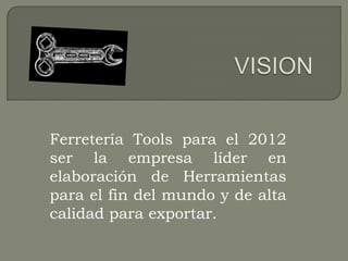 Ferretería Tools para el 2012
ser la empresa líder en
elaboración de Herramientas
para el fin del mundo y de alta
calidad para exportar.
 