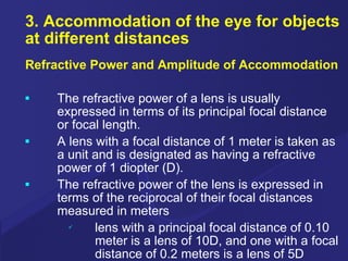 3. Accommodation of the eye for objects at different distances Refractive Power and Amplitude of Accommodation The refractive power of a lens is usually expressed in terms of its principal focal distance or focal length. A lens with a focal distance of 1 meter is taken as a unit and is designated as having a refractive power of 1 diopter (D). The refractive power of the lens is expressed in terms of the reciprocal of their focal distances measured in meters lens with a principal focal distance of 0.10 meter is a lens of 10D, and one with a focal distance of 0.2 meters is a lens of 5D 