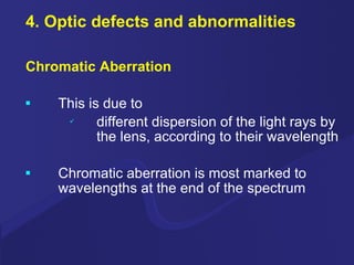 4. Optic defects and abnormalities Chromatic Aberration This is due to different dispersion of the light rays by the lens, according to their wavelength Chromatic aberration is most marked to  wavelengths at the end of the spectrum 