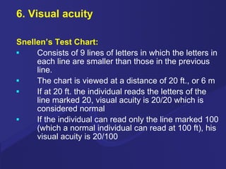 6. Visual acuity Snellen’s Test Chart: Consists of 9 lines of letters in which the letters in each line are smaller than those in the previous line. The chart is viewed at a distance of 20 ft., or 6 m If at 20 ft. the individual reads the letters of the line marked 20, visual acuity is 20/20 which is considered normal If the individual can read only the line marked 100 (which a normal individual can read at 100 ft), his visual acuity is 20/100 