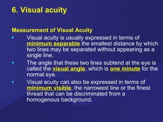 6. Visual acuity Measurement of Visual Acuity Visual acuity is usually expressed in terms of  minimum separable  the smallest distance by which two lines may be separated without appearing as a single line. The angle that these two lines subtend at the eye is called the  visual angle , which is  one minute  for the normal eye. Visual acuity can also be expressed in terms of  minimum visible , the narrowest line or the finest thread that can be discriminated from a homogenous background. 