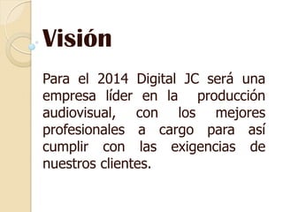 Visión
Para el 2014 Digital JC será una
empresa líder en la producción
audiovisual, con los mejores
profesionales a cargo para así
cumplir con las exigencias de
nuestros clientes.
 