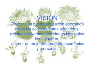 VISION
Ofrecer una buena educación aportando
  todos los conocimientos adquiridos;
mediante diversas actividades las cuales
             les ayudaran
a tener un mejor desempeño académico
              y personal.
 