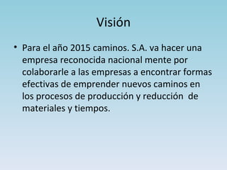Visión Para el año 2015 caminos. S.A. va hacer una empresa reconocida nacional mente por colaborarle a las empresas a encontrar formas efectivas de emprender nuevos caminos en los procesos de producción y reducción de materiales y tiempos.