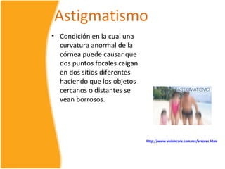Astigmatismo
• Condición en la cual una
  curvatura anormal de la
  córnea puede causar que
  dos puntos focales caigan
  en dos sitios diferentes
  haciendo que los objetos
  cercanos o distantes se
  vean borrosos.




                              http://www.visioncare.com.mx/errores.html
 