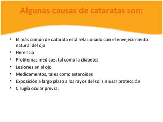 Algunas causas de cataratas son:


• El más común de catarata está relacionado con el envejecimiento
  natural del ojo
• Herencia
• Problemas médicos, tal como la diabetes
• Lesiones en el ojo
• Medicamentos, tales como esteroides
• Exposición a largo plazo a los rayos del sol sin usar protección
• Cirugía ocular previa.
 