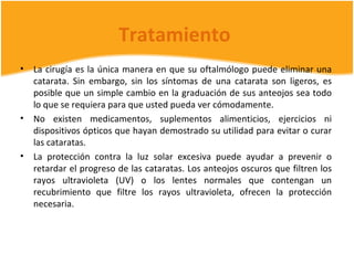 Tratamiento
•   La cirugía es la única manera en que su oftalmólogo puede eliminar una
    catarata. Sin embargo, sin los síntomas de una catarata son ligeros, es
    posible que un simple cambio en la graduación de sus anteojos sea todo
    lo que se requiera para que usted pueda ver cómodamente.
•   No existen medicamentos, suplementos alimenticios, ejercicios ni
    dispositivos ópticos que hayan demostrado su utilidad para evitar o curar
    las cataratas.
•   La protección contra la luz solar excesiva puede ayudar a prevenir o
    retardar el progreso de las cataratas. Los anteojos oscuros que filtren los
    rayos ultravioleta (UV) o los lentes normales que contengan un
    recubrimiento que filtre los rayos ultravioleta, ofrecen la protección
    necesaria.
 