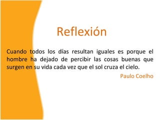 Reflexión
Cuando todos los días resultan iguales es porque el
hombre ha dejado de percibir las cosas buenas que
surgen en su vida cada vez que el sol cruza el cielo.
                                            Paulo Coelho
 