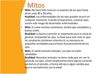 •
      Mitos
    Mito: No hace falta hacerse un examen de los ojos hasta
    tener unos 40 a 50 años.
    Realidad: Las enfermedades de los ojos pueden ocurrir en
    cualquier momento. Cuando envejecemos, nuestros ojos
    corren más riesgo de desarrollar enfermedades.
•   Mito: Si come muchas zanahorias, tendrá ojos saludables y
    buena visión.
    Realidad: La buena nutrición es importante para la salud en
    general, incluyendo los ojos. La base para este mito es que
    las zanahorias contienen vitamina A, es necesaria en
    pequeñas cantidades para el buen funcionamiento de los
    ojos.
•   Mito: Si usted necesita anteojos, sus ojos no están
    saludables.
    Realidad: Necesitar anteojos no tiene nada que ver con la
    salud de sus ojos. Usted simplemente tiene alguna variación
    normal en el tamaño, o forma del ojo o algún cambio que
    ocurre normalmente con la edad.
 