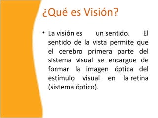 ¿Qué es Visión?
• La visión es    un sentido.   El
  sentido de la vista permite que
  el cerebro primera parte del
  sistema visual se encargue de
  formar la imagen óptica del
  estímulo visual en la retina
  (sistema óptico).
 
