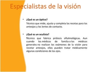 Especialistas de la visión
    •   ¿Qué es un óptico?
        Técnico que mide, ajusta y completa las recetas para los
        anteojos y los lentes de contacto.

    •   ¿Qué es un oculista?
        Técnico que fabrica prótesis oftalmológicas. Aun
        cuando los médicos de familia o los médicos
        generales no realizan los exámenes de la visión para
        recetar anteojos, ellos pueden tratar médicamente
        algunas condiciones de los ojos.
 