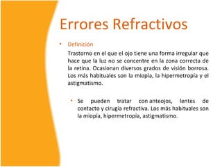 Errores Refractivos
•   Definición
    Trastorno en el que el ojo tiene una forma irregular que
    hace que la luz no se concentre en la zona correcta de
    la retina. Ocasionan diversos grados de visión borrosa.
    Los más habituales son la miopía, la hipermetropía y el
    astigmatismo.

     • Se pueden tratar con anteojos, lentes de
       contacto y cirugía refractiva. Los más habituales son
       la miopía, hipermetropía, astigmatismo.
 