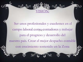 VISIÓN:


   Ser unos profesionales y excelentes en el
  campo laboral como contadores y trabajar
       para el progreso y desarrollo del
nuestro país. Crear el mejor despacho contable
    con crecimiento sostenido en la Zona
 