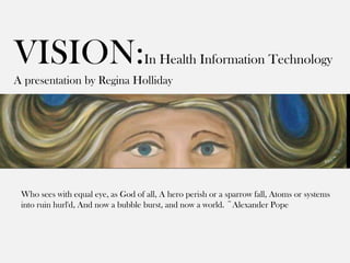 VISION:                             In Health Information Technology
A presentation by Regina Holliday




 Who sees with equal eye, as God of all, A hero perish or a sparrow fall, Atoms or systems
 into ruin hurl'd, And now a bubble burst, and now a world. ~Alexander Pope
 