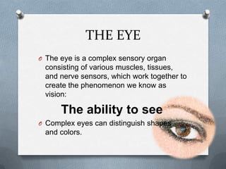 THE EYE
O The eye is a complex sensory organ
 consisting of various muscles, tissues,
 and nerve sensors, which work together to
 create the phenomenon we know as
 vision:

      The ability to see
O Complex eyes can distinguish shapes
 and colors.
 