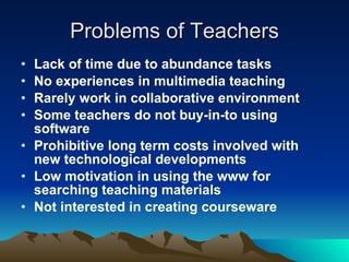 Problems of Teachers Lack of time due to abundance tasks  No experiences in multimedia teaching  Rarely work in collaborative environment  Some teachers do not buy-in-to using software  Prohibitive long term costs involved with new technological developments  Low motivation in using the www for searching teaching materials  Not interested in creating courseware   