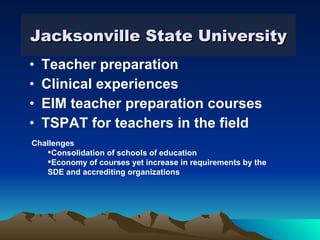 Jacksonville State University Teacher preparation  Clinical experiences EIM teacher preparation courses TSPAT for teachers in the field Challenges Consolidation of schools of education Economy of courses yet increase in requirements by the SDE and accrediting organizations 