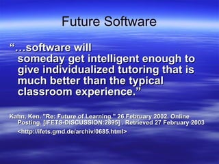 Future Software “… software will  someday get intelligent enough to give individualized tutoring that is much better than the typical classroom experience.” Kahn, Ken. &quot;Re: Future of Learning.&quot; 26 February 2002. Online Posting. [IFETS-DISCUSSION:2895] . Retrieved 27 February 2003 <http://ifets.gmd.de/archiv/0685.html>   