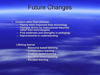 Future Changes Content rather than process Theory more important than technology  Changes driven by instructional theorists rather than technologists Find weakness and strengths in pedagogy Improvements in understanding Lifelong learner  - Resource based learning - Collaborative learning - Problem based learning - Narrative based teaching - Situated learning 