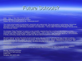 Future Schools? ------------------------------ Date:  Wed, 17 Mar 2004 10:55:49 -0500 From:  Bill Ellis <tranet@RANGELEY.ORG> Subject: Re: IFETS-DISCUSSION Re:  PARADIGM SHIFT The current school system is authoritarian, hierarchal, and undemocratic. The social system is authoritarian, hierarchical and undemocratic. Connecting these was the thesis of Paulo Friere. Ivan Illich added that the values and life styles absorbed in schools were self-interest, competition, and materialism  -- the so called &quot;Dominator Paradigm&quot; the root of the Euro American Culture. An emerging &quot;Gaian Paradigm&quot; is rooted in a new scientific understanding that everything in the universe is a holon, composed on smaller holons and embedded in larger holons.  That is, each of us, (and everything else), is dependent on every one else (and everything else).  Every individual is composed of organs, cells, molecules, atoms etc. and embedded in family, community, society, nature, the earth, etc. All are interconnected and interdependent. We each &quot;belong&quot; to Gaia (The Earth and all of it life forms). We must discover and obey the laws of Gaia to continue human existencd.  We each &quot;belong&quot; to one another. We are interdependent.  We are responsible to Gaia and for Gaia.  We are responsible for one another. We cannot abrogate that responsibility to others -- including the government.  Our personal learning is our personal responsibility. The future of society is our personal responsibility.  The transition from the Dominator Paradigm to the Gaian paradigm suggests a transition from government schools to learning communities.  A transition to Life-Long Self-Learning.  And it is happening. Just my thoughts. IMHO Bill Ellis, General Coordinator A Coalition for Self-Learning POBox 567 Rangeley, ME 04970 USA 