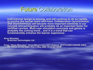 Future  Collaboration Instructional design is moving, and will continue to do so rapidly, to involve the learner more and more. Collaboration (synchronous and asynchronous) will become more important elements in our courses and participation will probably be an important factor for certified courses. Multi-user simulation exercises and games is probably the coming trend... and it is a trend that can fundamentally enhance the learner experience.  Kiran Bhandari  Brainvisa Technologies Ltd. From: &quot;Kiran Bhandari&quot; <kiran@brainvisa.com> Subject: [IFETS-DISCUSSION:3403] RE: future trends Date: Thu, 2 May 2002 16:23:52 +0530  