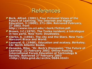 References Bork, Alfred. (2001). Four Fictional Views of the Future of Learning. The Internet and Higher Education, 3 (2000), 271-284. Retrieved February, 27 2003, from http://www.ics.uci.edu/~bork/fiction.pdf.  Brown, J.C.(1970). The Troika incident; a tetralogue in two parts. New York: Doubleday.  Clarke, A. (1956). The city and the Stars. New York: Harcourt Brace and World. Leonard, G. (1968). Education and ecstasy. Berkeley, CA: North Atlantic Books.  Zenanko, Mike. &quot;Dr. Bork's Discussion “The Future of Learning&quot;.22 February 2002. Online Posting. International Forum Education al Technology & Society. Retrieved 27 February 2003 <http://ifets.gmd.de/archiv/0684.html>   